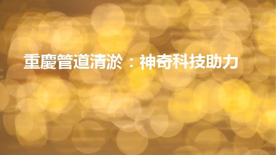 重慶管道清淤：神奇科技助力，瞬間解決城市下水道難題！